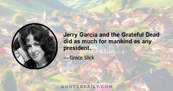 Jerry Garcia and the Grateful Dead did as much for mankind as any president.