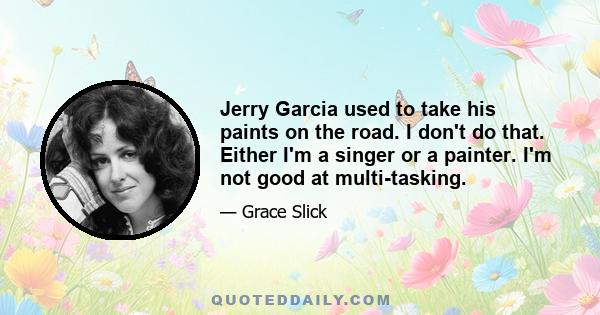 Jerry Garcia used to take his paints on the road. I don't do that. Either I'm a singer or a painter. I'm not good at multi-tasking.