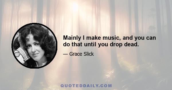 Mainly I make music, and you can do that until you drop dead.