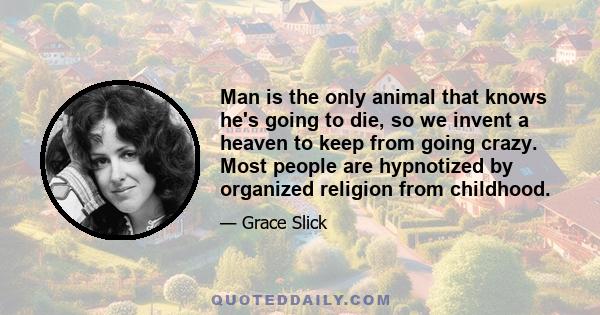 Man is the only animal that knows he's going to die, so we invent a heaven to keep from going crazy. Most people are hypnotized by organized religion from childhood.