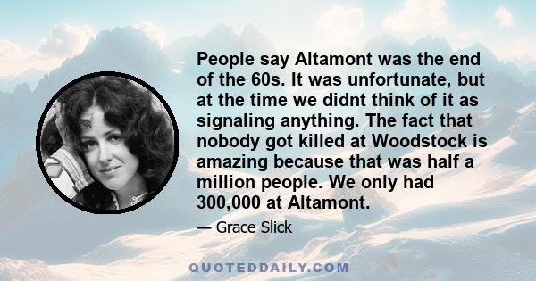 People say Altamont was the end of the 60s. It was unfortunate, but at the time we didnt think of it as signaling anything. The fact that nobody got killed at Woodstock is amazing because that was half a million people. 