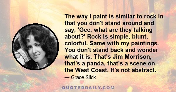 The way I paint is similar to rock in that you don't stand around and say, 'Gee, what are they talking about?' Rock is simple, blunt, colorful. Same with my paintings. You don't stand back and wonder what it is. That's