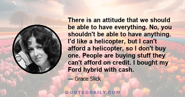 There is an attitude that we should be able to have everything. No, you shouldn't be able to have anything. I'd like a helicopter, but I can't afford a helicopter, so I don't buy one. People are buying stuff they can't