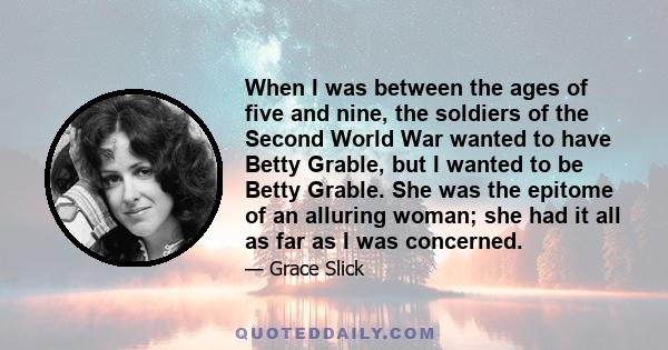 When I was between the ages of five and nine, the soldiers of the Second World War wanted to have Betty Grable, but I wanted to be Betty Grable. She was the epitome of an alluring woman; she had it all as far as I was