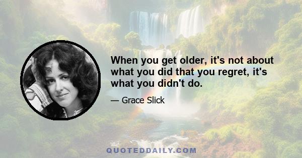 When you get older, it's not about what you did that you regret, it's what you didn't do.