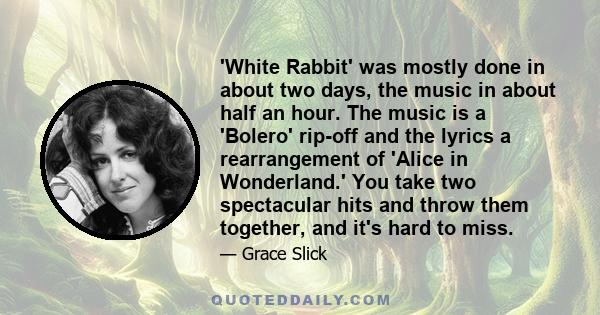 'White Rabbit' was mostly done in about two days, the music in about half an hour. The music is a 'Bolero' rip-off and the lyrics a rearrangement of 'Alice in Wonderland.' You take two spectacular hits and throw them