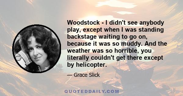 Woodstock - I didn't see anybody play, except when I was standing backstage waiting to go on, because it was so muddy. And the weather was so horrible, you literally couldn't get there except by helicopter.