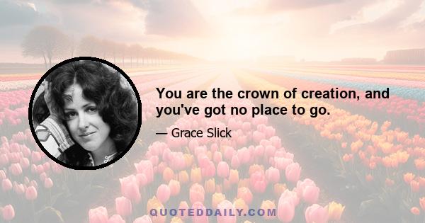 You are the crown of creation, and you've got no place to go.