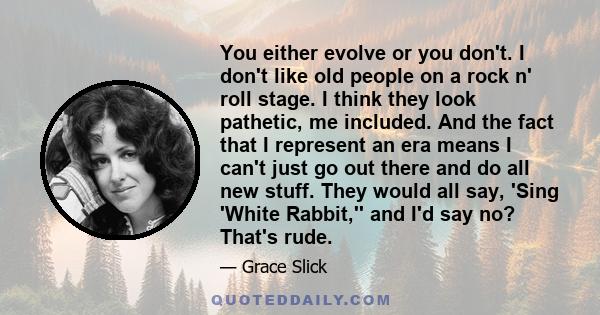 You either evolve or you don't. I don't like old people on a rock n' roll stage. I think they look pathetic, me included. And the fact that I represent an era means I can't just go out there and do all new stuff. They