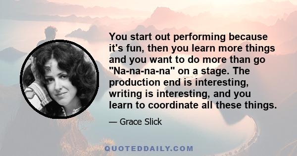 You start out performing because it's fun, then you learn more things and you want to do more than go Na-na-na-na on a stage. The production end is interesting, writing is interesting, and you learn to coordinate all