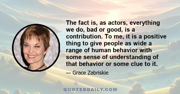 The fact is, as actors, everything we do, bad or good, is a contribution. To me, it is a positive thing to give people as wide a range of human behavior with some sense of understanding of that behavior or some clue to