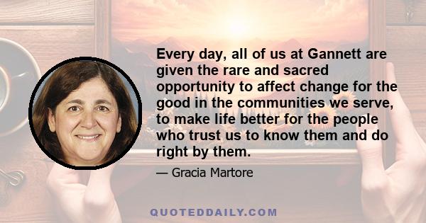 Every day, all of us at Gannett are given the rare and sacred opportunity to affect change for the good in the communities we serve, to make life better for the people who trust us to know them and do right by them.