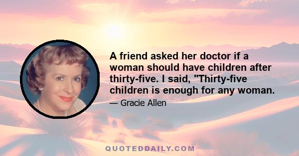 A friend asked her doctor if a woman should have children after thirty-five. I said, Thirty-five children is enough for any woman.