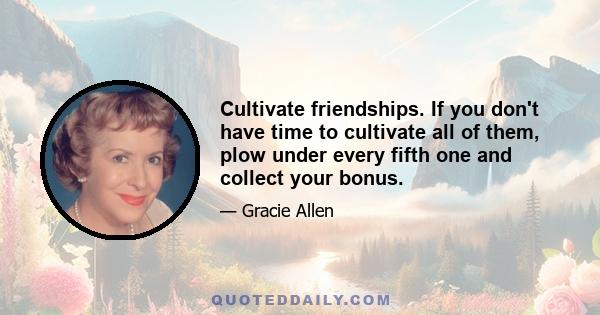 Cultivate friendships. If you don't have time to cultivate all of them, plow under every fifth one and collect your bonus.