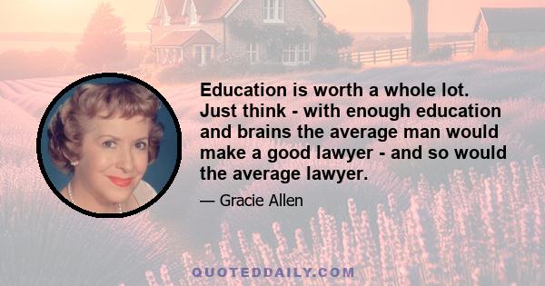 Education is worth a whole lot. Just think - with enough education and brains the average man would make a good lawyer - and so would the average lawyer.