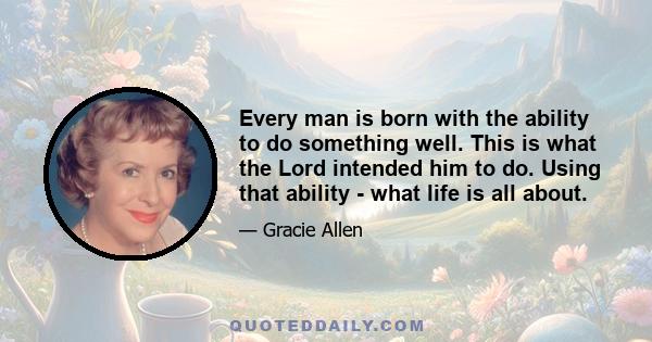 Every man is born with the ability to do something well. This is what the Lord intended him to do. Using that ability - what life is all about.