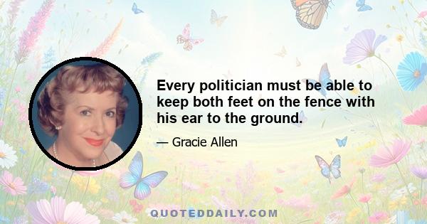 Every politician must be able to keep both feet on the fence with his ear to the ground.