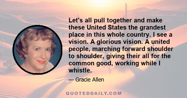 Let's all pull together and make these United States the grandest place in this whole country. I see a vision. A glorious vision. A united people, marching forward shoulder to shoulder, giving their all for the common