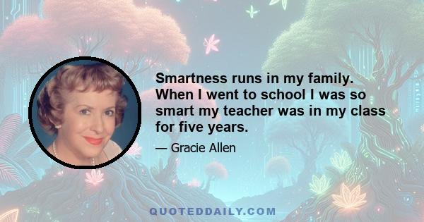 Smartness runs in my family. When I went to school I was so smart my teacher was in my class for five years.