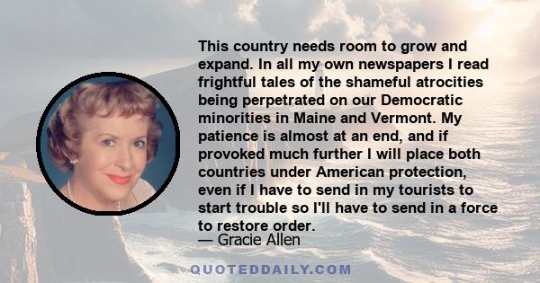 This country needs room to grow and expand. In all my own newspapers I read frightful tales of the shameful atrocities being perpetrated on our Democratic minorities in Maine and Vermont. My patience is almost at an