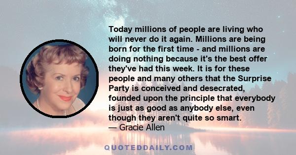 Today millions of people are living who will never do it again. Millions are being born for the first time - and millions are doing nothing because it's the best offer they've had this week. It is for these people and