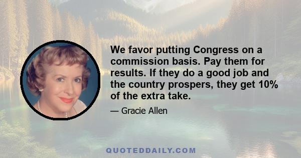 We favor putting Congress on a commission basis. Pay them for results. If they do a good job and the country prospers, they get 10% of the extra take.