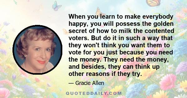 When you learn to make everybody happy, you will possess the golden secret of how to milk the contented voters. But do it in such a way that they won't think you want them to vote for you just because you need the