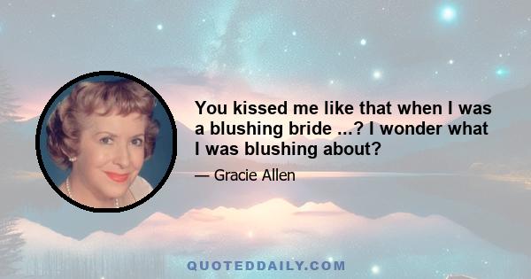 You kissed me like that when I was a blushing bride ...? I wonder what I was blushing about?