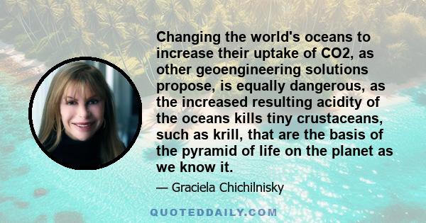 Changing the world's oceans to increase their uptake of CO2, as other geoengineering solutions propose, is equally dangerous, as the increased resulting acidity of the oceans kills tiny crustaceans, such as krill, that