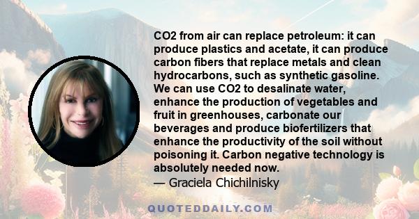 CO2 from air can replace petroleum: it can produce plastics and acetate, it can produce carbon fibers that replace metals and clean hydrocarbons, such as synthetic gasoline. We can use CO2 to desalinate water, enhance