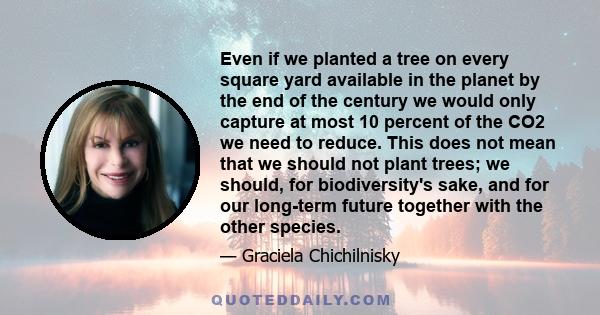 Even if we planted a tree on every square yard available in the planet by the end of the century we would only capture at most 10 percent of the CO2 we need to reduce. This does not mean that we should not plant trees;