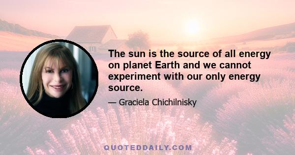 The sun is the source of all energy on planet Earth and we cannot experiment with our only energy source.