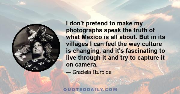 I don't pretend to make my photographs speak the truth of what Mexico is all about. But in its villages I can feel the way culture is changing, and it's fascinating to live through it and try to capture it on camera.