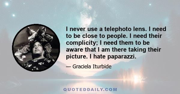 I never use a telephoto lens. I need to be close to people. I need their complicity; I need them to be aware that I am there taking their picture. I hate paparazzi.