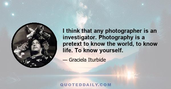 I think that any photographer is an investigator. Photography is a pretext to know the world, to know life. To know yourself.