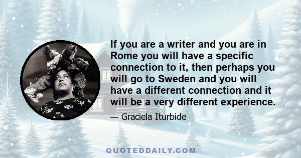 If you are a writer and you are in Rome you will have a specific connection to it, then perhaps you will go to Sweden and you will have a different connection and it will be a very different experience.