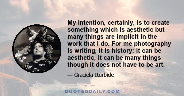 My intention, certainly, is to create something which is aesthetic but many things are implicit in the work that I do. For me photography is writing, it is history; it can be aesthetic, it can be many things though it