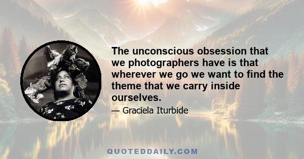 The unconscious obsession that we photographers have is that wherever we go we want to find the theme that we carry inside ourselves.