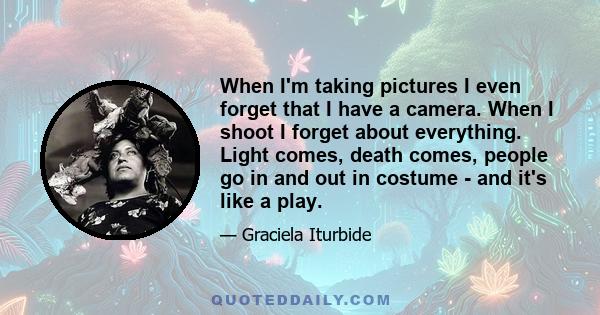 When I'm taking pictures I even forget that I have a camera. When I shoot I forget about everything. Light comes, death comes, people go in and out in costume - and it's like a play.