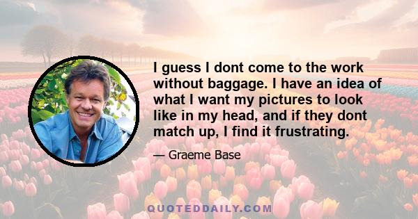 I guess I dont come to the work without baggage. I have an idea of what I want my pictures to look like in my head, and if they dont match up, I find it frustrating.