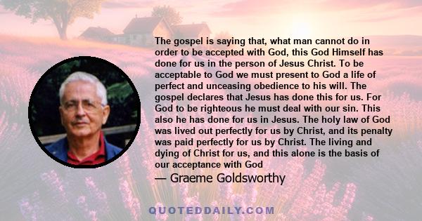 The gospel is saying that, what man cannot do in order to be accepted with God, this God Himself has done for us in the person of Jesus Christ. To be acceptable to God we must present to God a life of perfect and