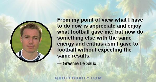 From my point of view what I have to do now is appreciate and enjoy what football gave me, but now do something else with the same energy and enthusiasm I gave to football without expecting the same results.