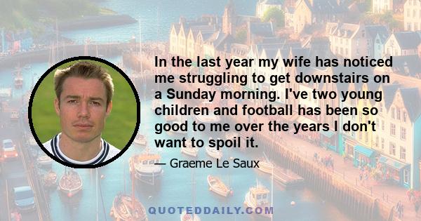 In the last year my wife has noticed me struggling to get downstairs on a Sunday morning. I've two young children and football has been so good to me over the years I don't want to spoil it.