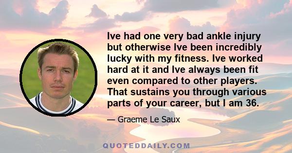 Ive had one very bad ankle injury but otherwise Ive been incredibly lucky with my fitness. Ive worked hard at it and Ive always been fit even compared to other players. That sustains you through various parts of your