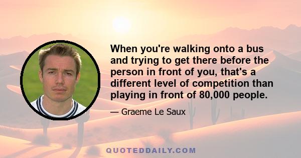 When you're walking onto a bus and trying to get there before the person in front of you, that's a different level of competition than playing in front of 80,000 people.