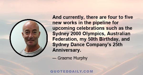 And currently, there are four to five new works in the pipeline for upcoming celebrations such as the Sydney 2000 Olympics, Australian Federation, my 50th Birthday, and Sydney Dance Company's 25th Anniversary.