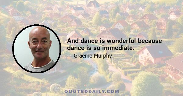 And dance is wonderful because dance is so immediate.