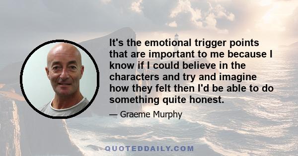 It's the emotional trigger points that are important to me because I know if I could believe in the characters and try and imagine how they felt then I'd be able to do something quite honest.