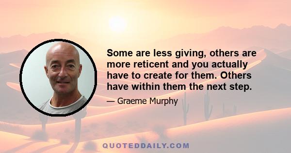 Some are less giving, others are more reticent and you actually have to create for them. Others have within them the next step.