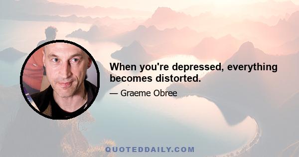 When you're depressed, everything becomes distorted.